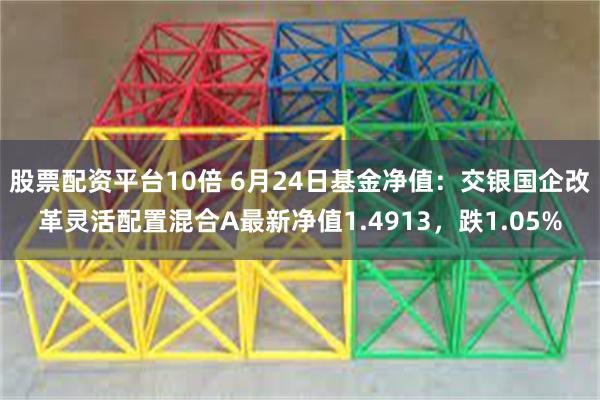 股票配资平台10倍 6月24日基金净值：交银国企改革灵活配置混合A最新净值1.4913，跌1.05%