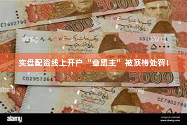 实盘配资线上开户 “章盟主” 被顶格处罚！