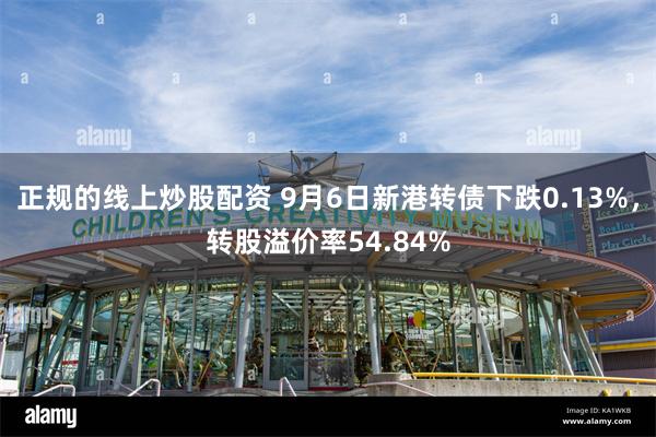 正规的线上炒股配资 9月6日新港转债下跌0.13%，转股溢价率54.84%