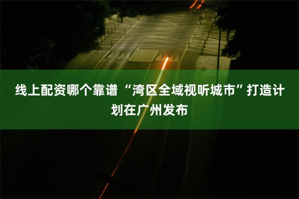 线上配资哪个靠谱 “湾区全域视听城市”打造计划在广州发布