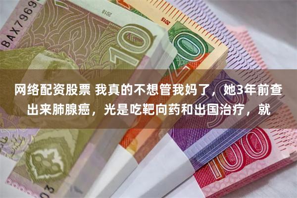 网络配资股票 我真的不想管我妈了，她3年前查出来肺腺癌，光是吃靶向药和出国治疗，就