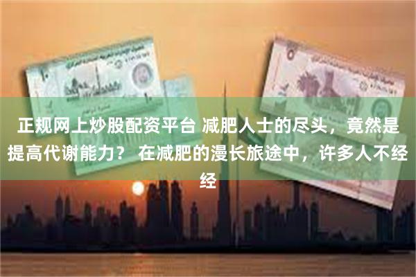 正规网上炒股配资平台 减肥人士的尽头，竟然是提高代谢能力？ 在减肥的漫长旅途中，许多人不经