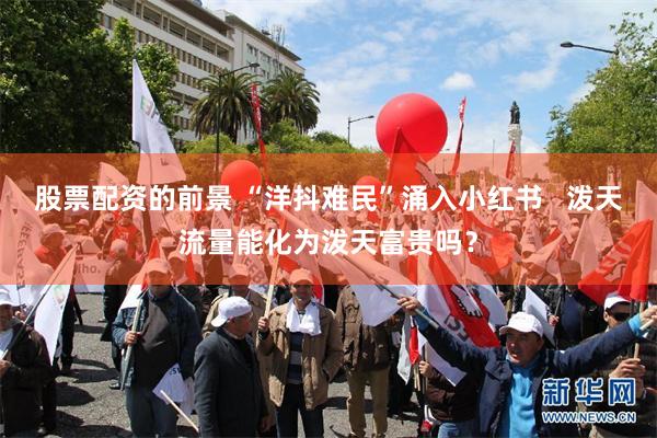 股票配资的前景 “洋抖难民”涌入小红书   泼天流量能化为泼天富贵吗？