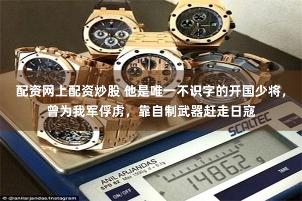 配资网上配资炒股 他是唯一不识字的开国少将，曾为我军俘虏，靠自制武器赶走日寇