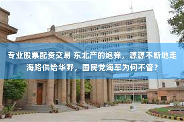 专业股票配资交易 东北产的炮弹，源源不断地走海路供给华野，国民党海军为何不管？