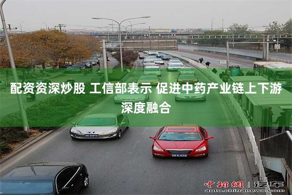 配资资深炒股 工信部表示 促进中药产业链上下游深度融合