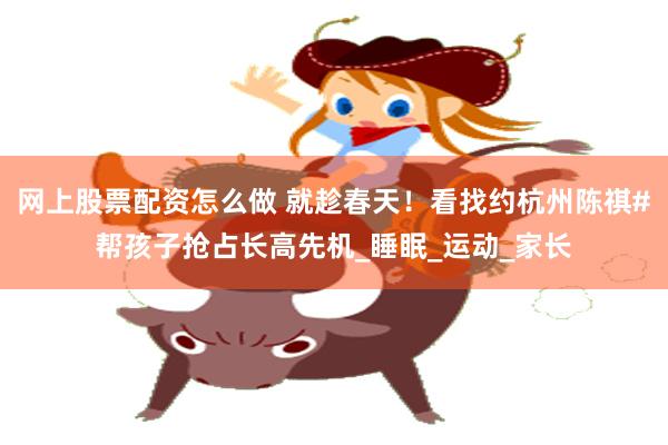 网上股票配资怎么做 就趁春天！看找约杭州陈祺#帮孩子抢占长高先机_睡眠_运动_家长