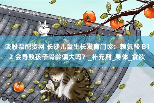 谈股票配资网 长沙儿童生长发育门诊：赖氨酸 B12 会导致孩子骨龄偏大吗？_补充剂_身体_食欲