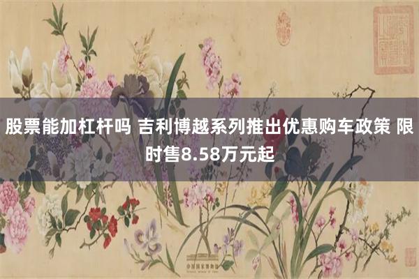 股票能加杠杆吗 吉利博越系列推出优惠购车政策 限时售8.58万元起