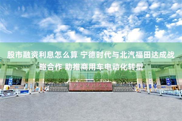 股市融资利息怎么算 宁德时代与北汽福田达成战略合作 助推商用车电动化转型