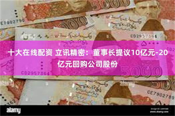 十大在线配资 立讯精密：董事长提议10亿元-20亿元回购公司股份