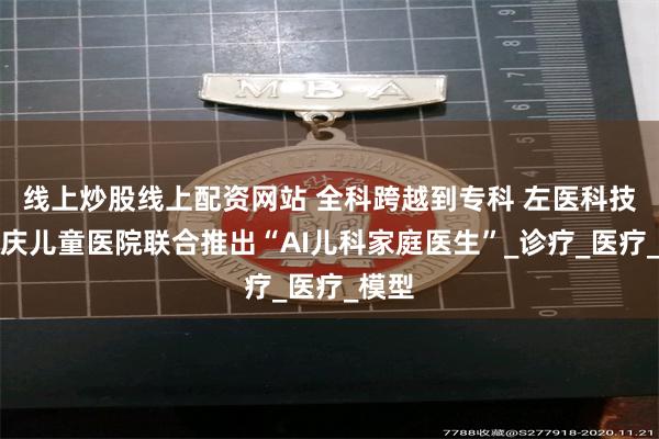 线上炒股线上配资网站 全科跨越到专科 左医科技与重庆儿童医院联合推出“AI儿科家庭医生”_诊疗_医疗_模型