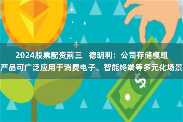 2024股票配资前三   德明利：公司存储模组产品可广泛应用于消费电子、智能终端等多元化场景