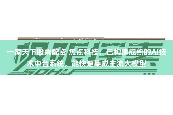 一家天下股票配资 焦点科技：已构建成熟的AI技术中台系统，能快速集成主流大模型