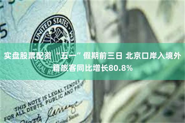 实盘股票配资 “五一”假期前三日 北京口岸入境外籍旅客同比增长80.8%
