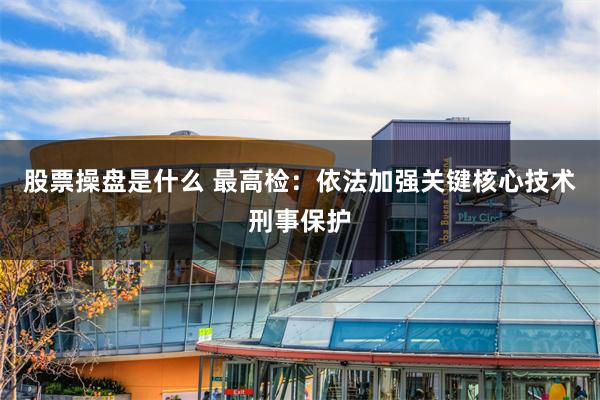 股票操盘是什么 最高检：依法加强关键核心技术刑事保护
