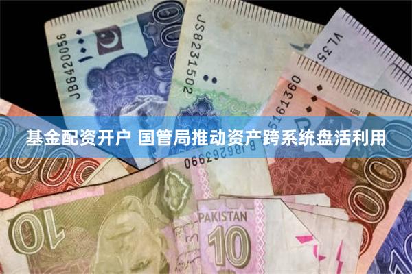 基金配资开户 国管局推动资产跨系统盘活利用