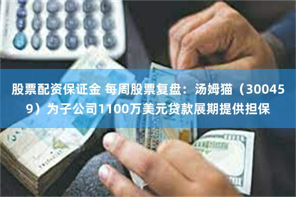股票配资保证金 每周股票复盘：汤姆猫（300459）为子公司1100万美元贷款展期提供担保