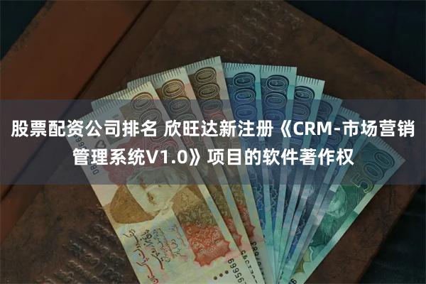 股票配资公司排名 欣旺达新注册《CRM-市场营销管理系统V1.0》项目的软件著作权