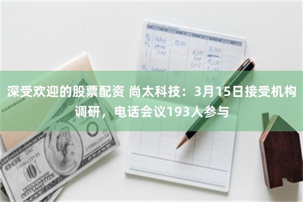 深受欢迎的股票配资 尚太科技：3月15日接受机构调研，电话会议193人参与