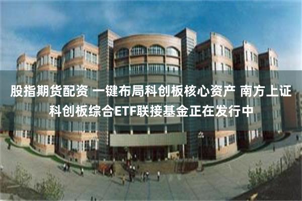 股指期货配资 一键布局科创板核心资产 南方上证科创板综合ETF联接基金正在发行中