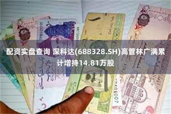 配资实盘查询 深科达(688328.SH)高管林广满累计增持14.81万股