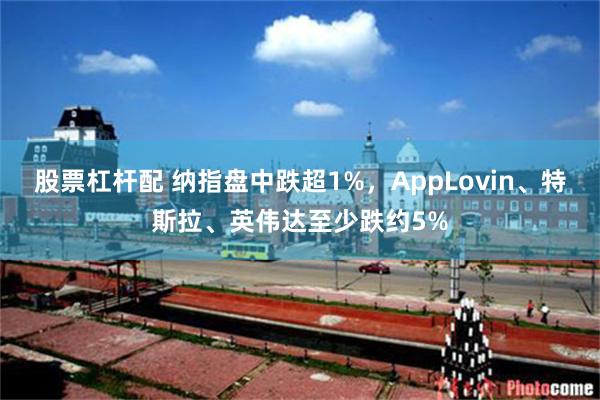 股票杠杆配 纳指盘中跌超1%，AppLovin、特斯拉、英伟达至少跌约5%