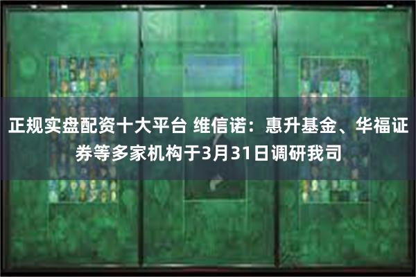 正规实盘配资十大平台 维信诺：惠升基金、华福证券等多家机构于3月31日调研我司