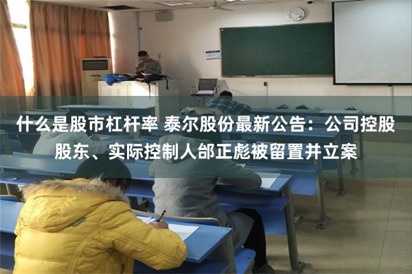 什么是股市杠杆率 泰尔股份最新公告：公司控股股东、实际控制人邰正彪被留置并立案