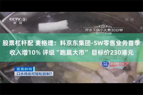 股票杠杆配 麦格理：料京东集团-SW零售业务首季收入增10% 评级“跑赢大市” 目标价230港元