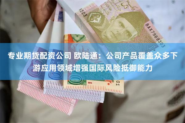 专业期货配资公司 欧陆通：公司产品覆盖众多下游应用领域增强国际风险抵御能力