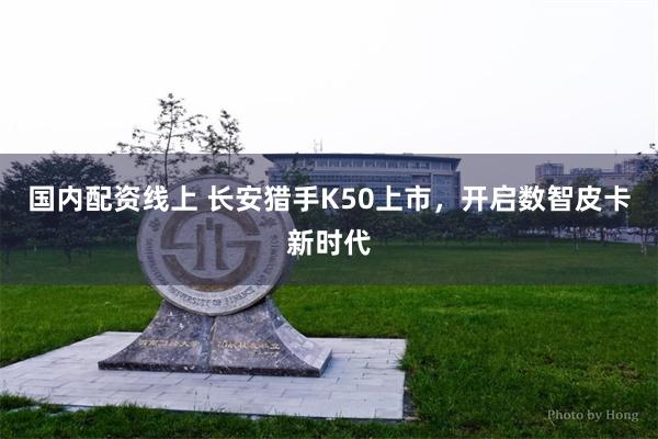 国内配资线上 长安猎手K50上市，开启数智皮卡新时代