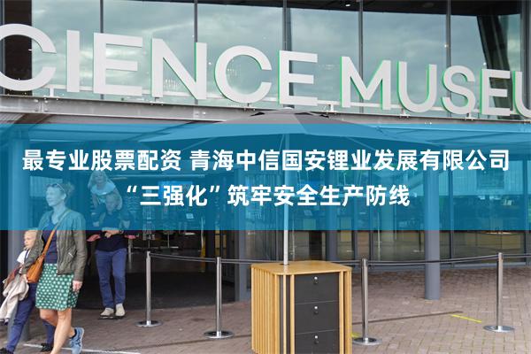 最专业股票配资 青海中信国安锂业发展有限公司“三强化”筑牢安全生产防线