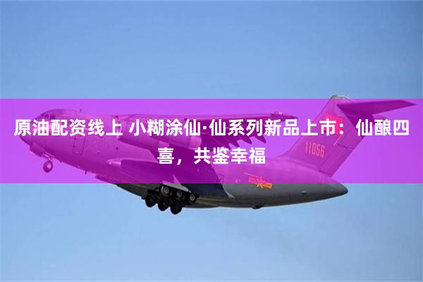 原油配资线上 小糊涂仙·仙系列新品上市：仙酿四喜，共鉴幸福