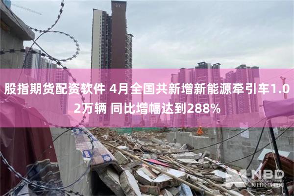 股指期货配资软件 4月全国共新增新能源牵引车1.02万辆 同比增幅达到288%