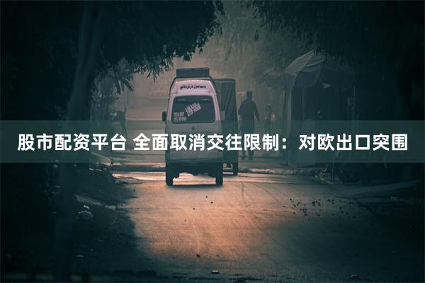 股市配资平台 全面取消交往限制：对欧出口突围