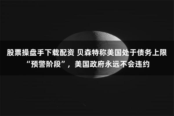 股票操盘手下载配资 贝森特称美国处于债务上限“预警阶段”，美国政府永远不会违约