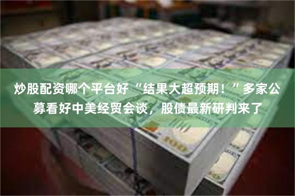 炒股配资哪个平台好 “结果大超预期！”多家公募看好中美经贸会谈，股债最新研判来了