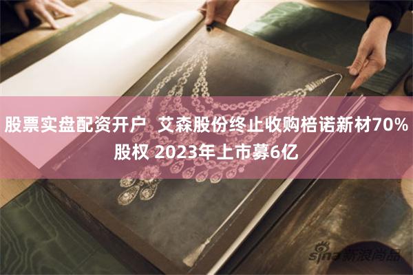 股票实盘配资开户  艾森股份终止收购棓诺新材70%股权 2023年上市募6亿