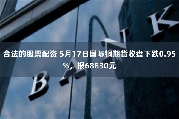 合法的股票配资 5月17日国际铜期货收盘下跌0.95%，报68830元