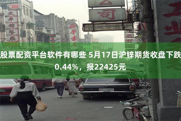 股票配资平台软件有哪些 5月17日沪锌期货收盘下跌0.44%，报22425元