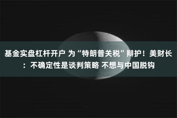 基金实盘杠杆开户 为“特朗普关税”辩护！美财长：不确定性是谈判策略 不想与中国脱钩