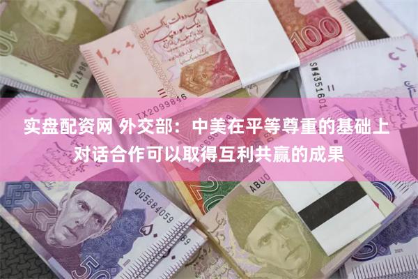 实盘配资网 外交部：中美在平等尊重的基础上 对话合作可以取得互利共赢的成果