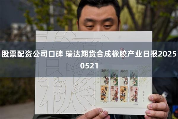 股票配资公司口碑 瑞达期货合成橡胶产业日报20250521