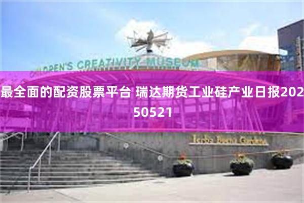 最全面的配资股票平台 瑞达期货工业硅产业日报20250521