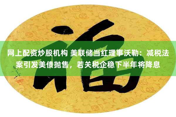 网上配资炒股机构 美联储当红理事沃勒：减税法案引发美债抛售，若关税企稳下半年将降息