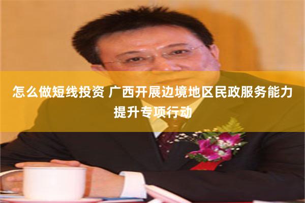 怎么做短线投资 广西开展边境地区民政服务能力提升专项行动
