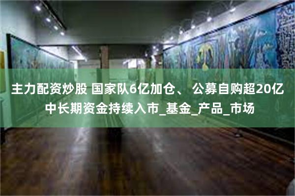 主力配资炒股 国家队6亿加仓、 公募自购超20亿 中长期资金持续入市_基金_产品_市场