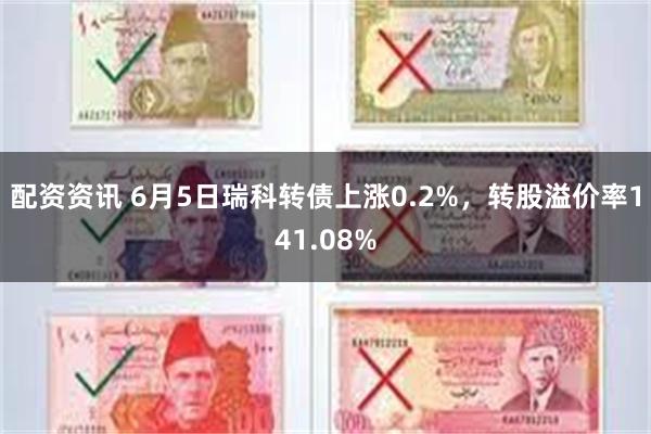 配资资讯 6月5日瑞科转债上涨0.2%，转股溢价率141.08%
