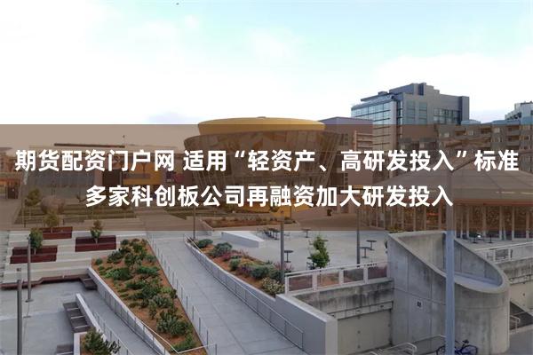 期货配资门户网 适用“轻资产、高研发投入”标准 多家科创板公司再融资加大研发投入